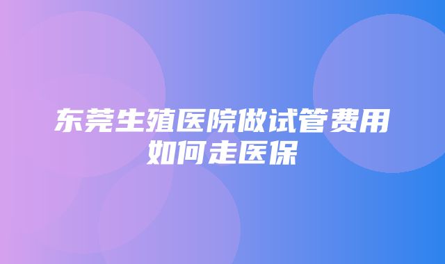 东莞生殖医院做试管费用如何走医保