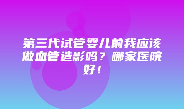 第三代试管婴儿前我应该做血管造影吗？哪家医院好！