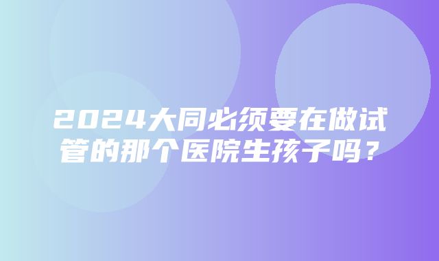 2024大同必须要在做试管的那个医院生孩子吗？