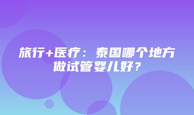 旅行+医疗：泰国哪个地方做试管婴儿好？