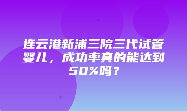 连云港新浦三院三代试管婴儿，成功率真的能达到50%吗？