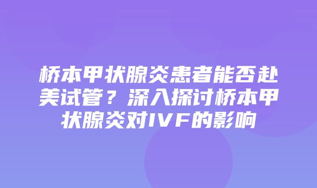 桥本甲状腺炎患者能否赴美试管？深入探讨桥本甲状腺炎对IVF的影响