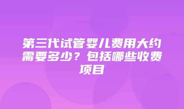 第三代试管婴儿费用大约需要多少？包括哪些收费项目