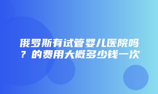 俄罗斯有试管婴儿医院吗？的费用大概多少钱一次