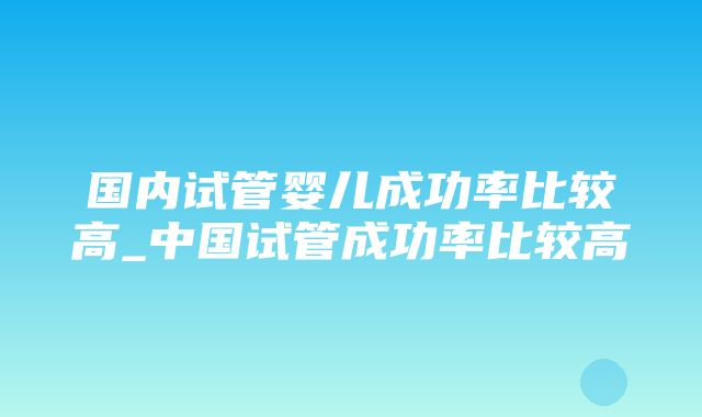 国内试管婴儿成功率比较高_中国试管成功率比较高