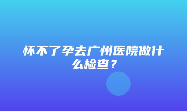 怀不了孕去广州医院做什么检查？