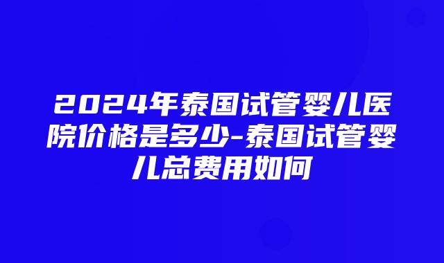 2024年泰国试管婴儿医院价格是多少-泰国试管婴儿总费用如何