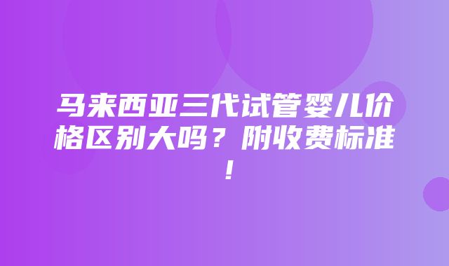 马来西亚三代试管婴儿价格区别大吗？附收费标准！