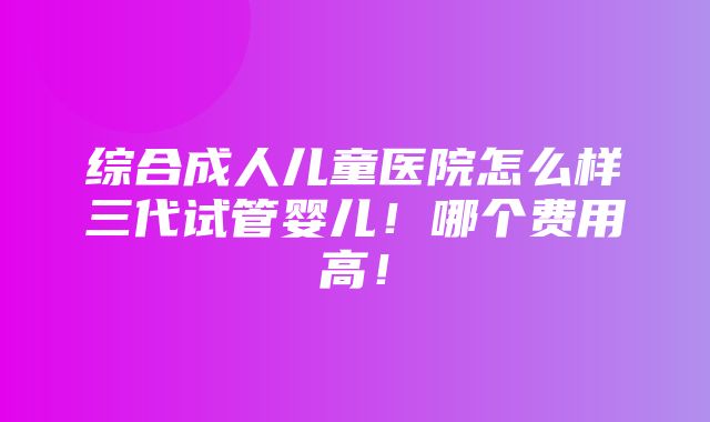 综合成人儿童医院怎么样三代试管婴儿！哪个费用高！