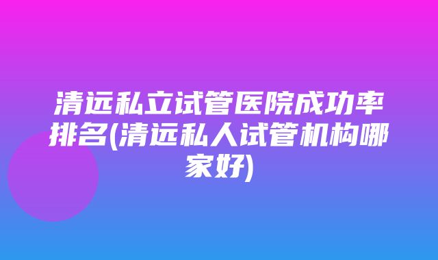 清远私立试管医院成功率排名(清远私人试管机构哪家好)