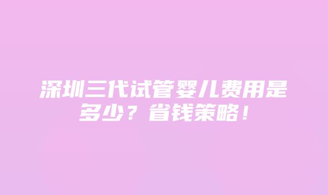 深圳三代试管婴儿费用是多少？省钱策略！