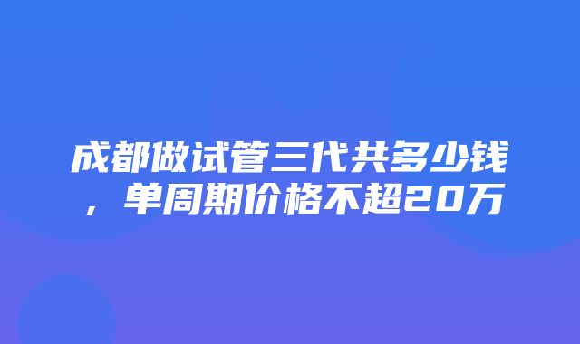 成都做试管三代共多少钱，单周期价格不超20万