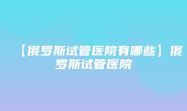 【俄罗斯试管医院有哪些】俄罗斯试管医院