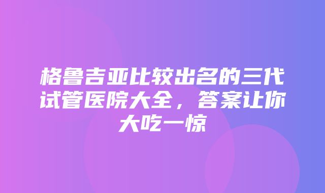 格鲁吉亚比较出名的三代试管医院大全，答案让你大吃一惊