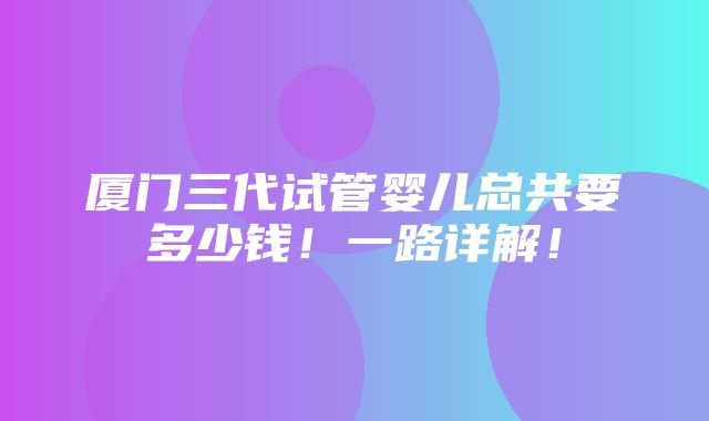 厦门三代试管婴儿总共要多少钱！一路详解！