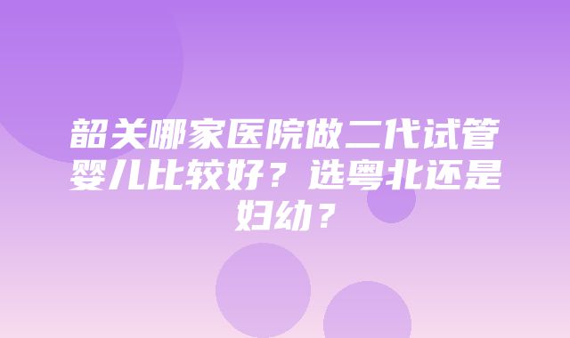 韶关哪家医院做二代试管婴儿比较好？选粤北还是妇幼？