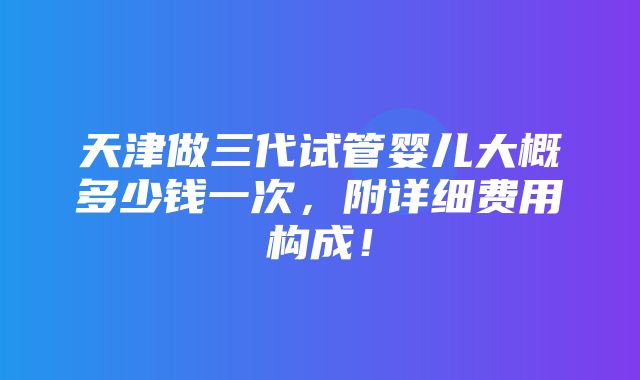 天津做三代试管婴儿大概多少钱一次，附详细费用构成！