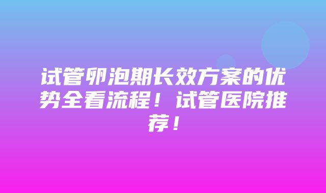 试管卵泡期长效方案的优势全看流程！试管医院推荐！