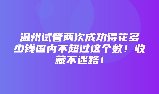 温州试管两次成功得花多少钱国内不超过这个数！收藏不迷路！