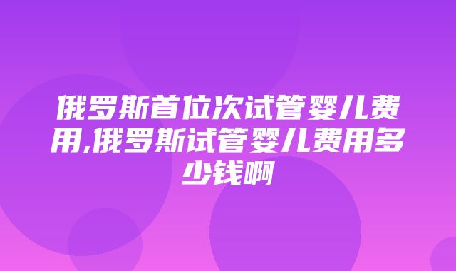 俄罗斯首位次试管婴儿费用,俄罗斯试管婴儿费用多少钱啊