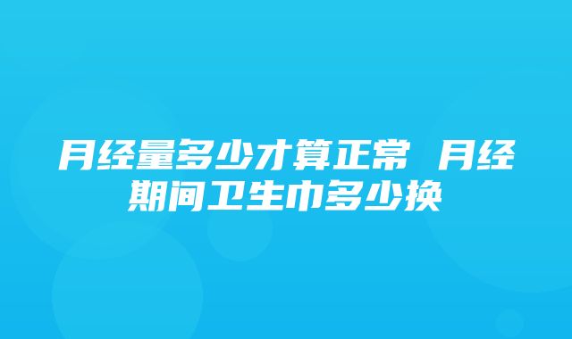 月经量多少才算正常 月经期间卫生巾多少换