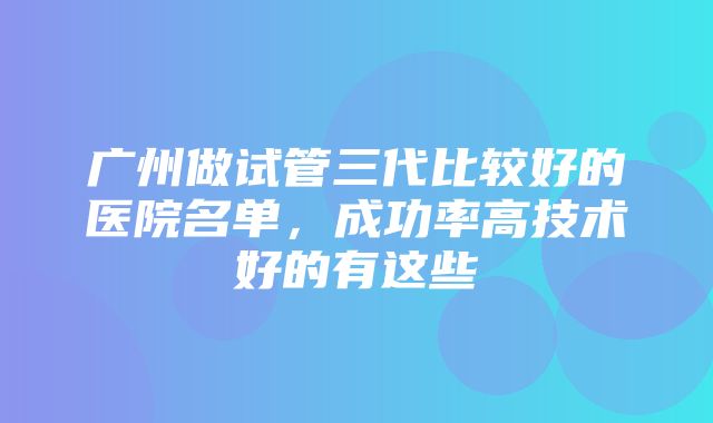 广州做试管三代比较好的医院名单，成功率高技术好的有这些