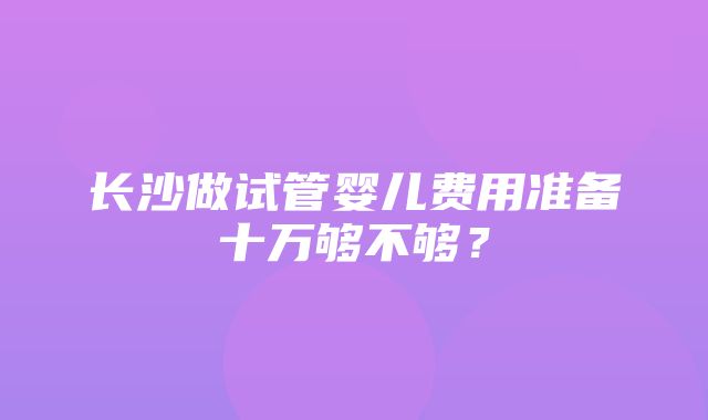 长沙做试管婴儿费用准备十万够不够？