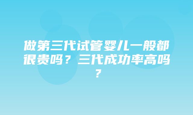 做第三代试管婴儿一般都很贵吗？三代成功率高吗？