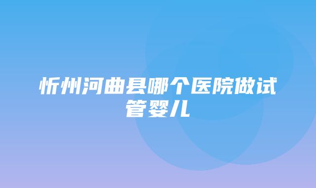 忻州河曲县哪个医院做试管婴儿