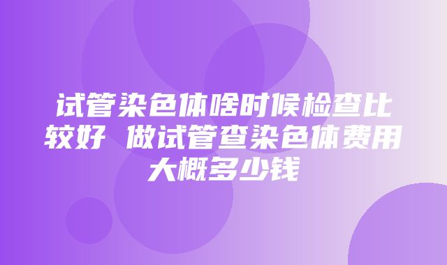 试管染色体啥时候检查比较好 做试管查染色体费用大概多少钱