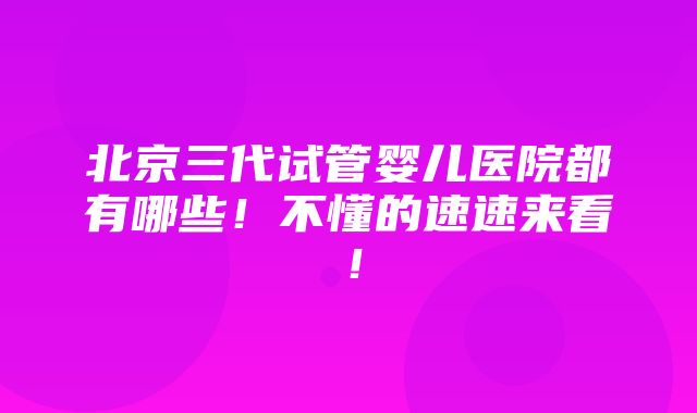 北京三代试管婴儿医院都有哪些！不懂的速速来看！