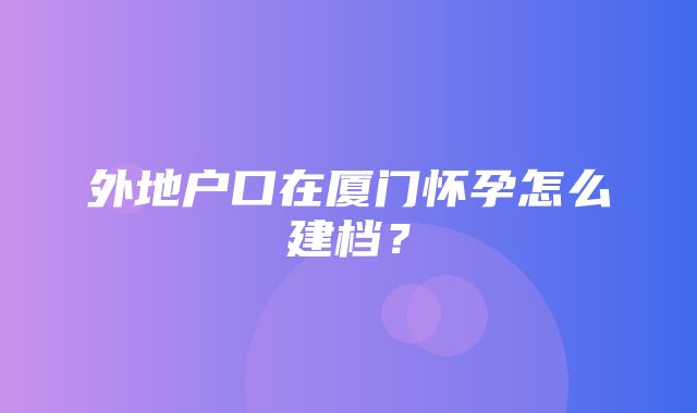 外地户口在厦门怀孕怎么建档？