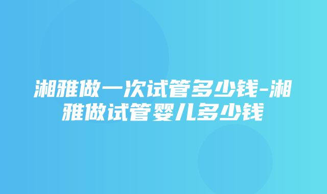 湘雅做一次试管多少钱-湘雅做试管婴儿多少钱