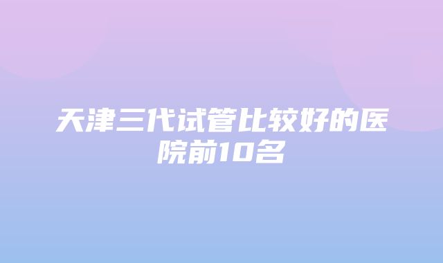 天津三代试管比较好的医院前10名