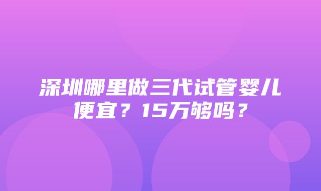 深圳哪里做三代试管婴儿便宜？15万够吗？