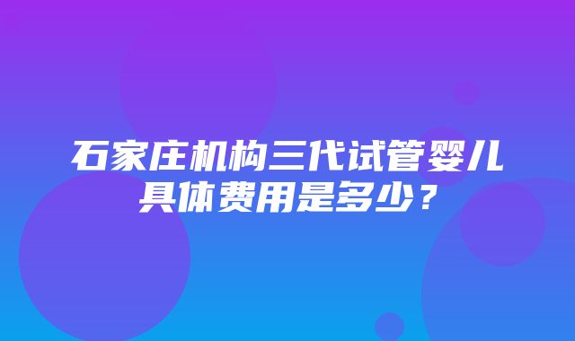 石家庄机构三代试管婴儿具体费用是多少？