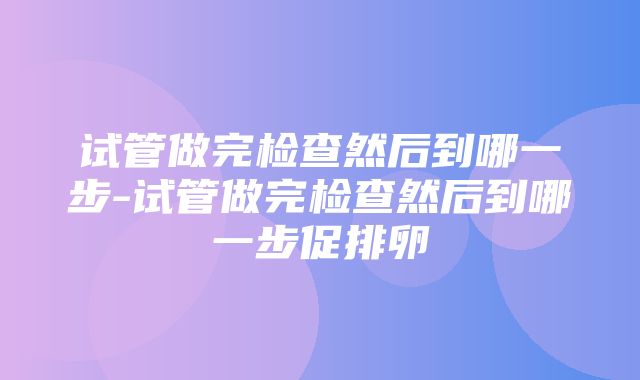 试管做完检查然后到哪一步-试管做完检查然后到哪一步促排卵