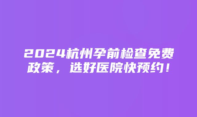 2024杭州孕前检查免费政策，选好医院快预约！