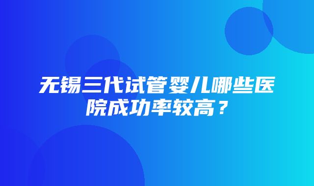 无锡三代试管婴儿哪些医院成功率较高？