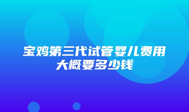 宝鸡第三代试管婴儿费用大概要多少钱