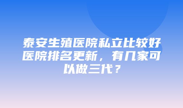 泰安生殖医院私立比较好医院排名更新，有几家可以做三代？