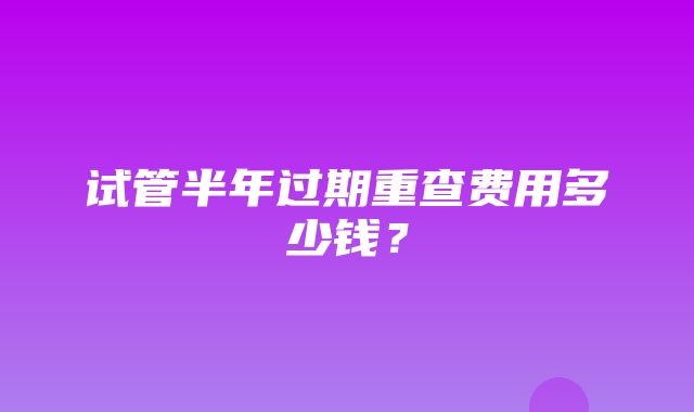 试管半年过期重查费用多少钱？