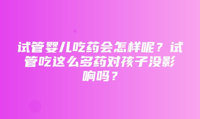 试管婴儿吃药会怎样呢？试管吃这么多药对孩子没影响吗？