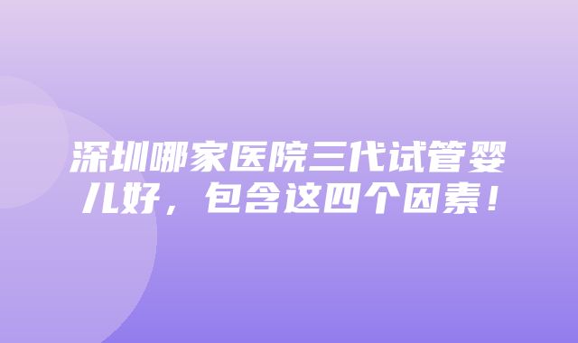 深圳哪家医院三代试管婴儿好，包含这四个因素！