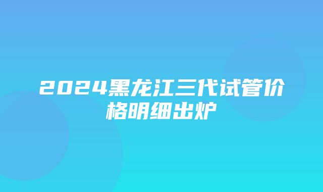 2024黑龙江三代试管价格明细出炉