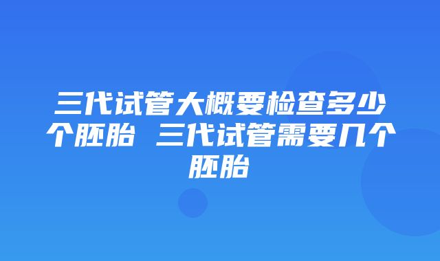 三代试管大概要检查多少个胚胎 三代试管需要几个胚胎