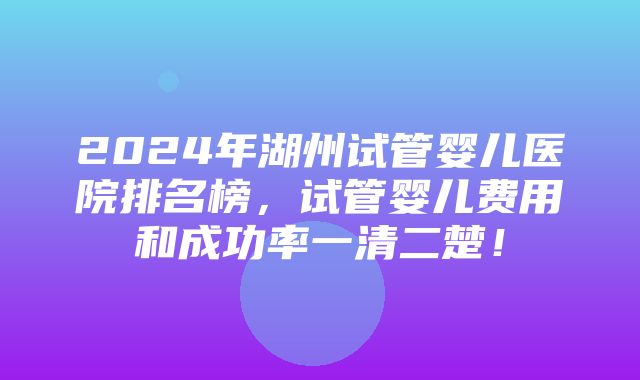 2024年湖州试管婴儿医院排名榜，试管婴儿费用和成功率一清二楚！