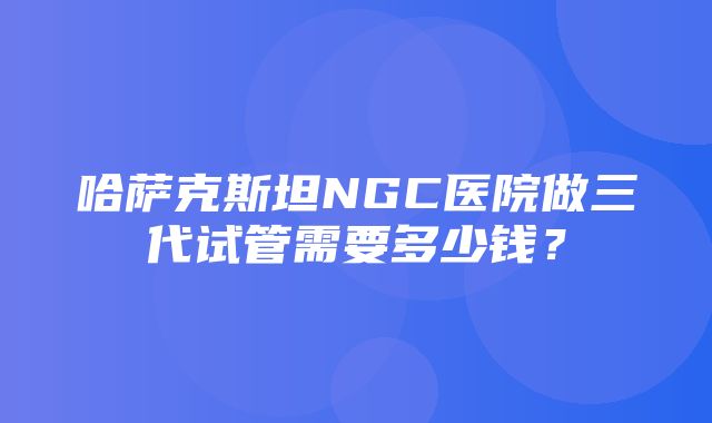 哈萨克斯坦NGC医院做三代试管需要多少钱？