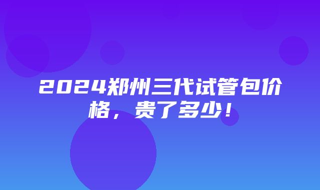 2024郑州三代试管包价格，贵了多少！