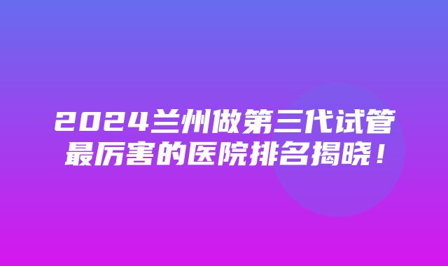 2024兰州做第三代试管最厉害的医院排名揭晓！